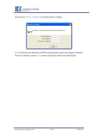 Manual Cartão de Cidadão 1.24.1 25/70 2012-06-15
Ao clicar em Alterar o Código PIN poderá alterar o código:
Nota: O processo de alteração do PIN de Autenticação requer uma ligação à Internet.
Por favor consulte o ponto 2.5.2.6 deste manual para obter mais informações.
 