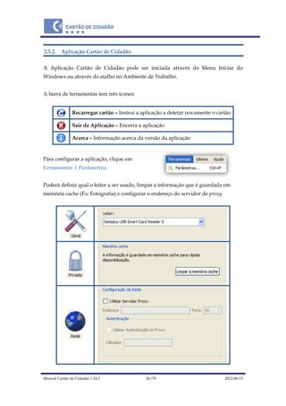 Manual Cartão de Cidadão 1.24.1 26/70 2012-06-15
2.5.2. Aplicação Cartão de Cidadão
A Aplicação Cartão de Cidadão pode ser iniciada através do Menu Iniciar do
Windows ou através do atalho no Ambiente de Trabalho.
A barra de ferramentas tem três ícones:
Recarregar cartão – Instrui a aplicação a detetar novamente o cartão
Sair da Aplicação – Encerra a aplicação
Acerca – Informação acerca da versão da aplicação
Para configurar a aplicação, clique em
Ferramentas | Parâmetros.
Poderá definir qual o leitor a ser usado, limpar a informação que é guardada em
memória cache (Ex: Fotografia) e configurar o endereço do servidor de proxy.
 