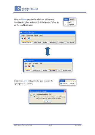Manual Cartão de Cidadão 1.24.1 27/70 2012-06-15
O menu Idioma permite-lhe selecionar o idioma da
interface da Aplicação Cartão de Cidadão e da Aplicação
da Área de Notificação.
No menu Acerca pode consultar qual a versão da
aplicação está a utilizar.
 