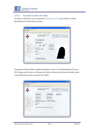 Manual Cartão de Cidadão 1.24.1 28/70 2012-06-15
2.5.2.1. Consulta de dados do Cartão
Ao iniciar a aplicação verá o separador Identificação Civil, que contém os dados
identificativos do detentor do cartão.
O separador Outros Dados contém informações como o Nº de Identificação Fiscal, o
Nº de Segurança Social ou o Número de Utente do Serviço Nacional de Saúde, assim
como informações sobre a emissão do Cartão.
 