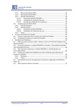 Manual Cartão de Cidadão 1.24.1 3/70 2012-06-15
3.3.1. Microsoft Outlook 2007................................................................................ 51
3.3.2. Microsoft Outlook 2010................................................................................ 53
3.3.3. Mozilla Thunderbird.................................................................................... 56
3.3.3.1. Instalação módulo PKCS#11............................................................... 56
3.3.3.2. Instalação do certificado de raiz......................................................... 57
3.3.3.3. Escolha do certificado de assinatura.................................................. 59
3.4. Autenticação em Sítios Web................................................................................ 61
3.4.1. Internet Explorer........................................................................................... 61
3.4.2. Mozilla Firefox.............................................................................................. 63
3.4.2.1. Instalação módulo PKCS#11............................................................... 63
3.4.2.2. Instalação do certificado de raiz......................................................... 64
3.4.3. Safari............................................................................................................... 65
4. O Leitor do Cartão de Cidadão.................................................................................. 66
4.1. O que é e para que serve o Leitor do Cartão de Cidadão............................... 66
4.2. Instalação do Leitor do Cartão de Cidadão ...................................................... 66
5. Resolução de Problemas ............................................................................................. 68
5.1. Não é possível associar cartão / efetuar o login no Portal do Cidadão com o
Mozilla Firefox.................................................................................................................. 68
5.2. Ao tentar adicionar o módulo PKCS#11 no Firefox / Thunderbird obtenho
uma mensagem de erro................................................................................................... 68
5.3. Não é possível adicionar o módulo PKCS#11 ao Adobe Reader em
Linux/Mac 64-bit ............................................................................................................. 68
5.4. O leitor de cartões está instalado mas não é detetado pela aplicação do
Cartão de Cidadão ........................................................................................................... 69
5.4.1. Windows........................................................................................................ 69
5.4.2. Linux............................................................................................................... 69
5.5. É mostrado um aviso de segurança ao remover a aplicação em Windows
Vista 70
5.6. Não é possível alterar a morada......................................................................... 70
 