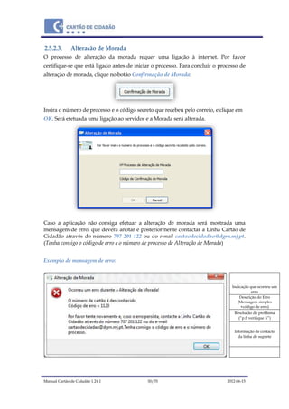Manual Cartão de Cidadão 1.24.1 30/70 2012-06-15
2.5.2.3. Alteração de Morada
O processo de alteração da morada requer uma ligação à internet. Por favor
certifique-se que está ligado antes de iniciar o processo. Para concluir o processo de
alteração de morada, clique no botão Confirmação de Morada:
Insira o número de processo e o código secreto que recebeu pelo correio, e clique em
OK. Será efetuada uma ligação ao servidor e a Morada será alterada.
Caso a aplicação não consiga efetuar a alteração de morada será mostrada uma
mensagem de erro, que deverá anotar e posteriormente contactar a Linha Cartão de
Cidadão através do número 707 201 122 ou do e-mail cartaodecidadao@dgrn.mj.pt.
(Tenha consigo o código de erro e o número de processo de Alteração de Morada)
Exemplo de mensagem de erro:
Indicação que ocorreu um
erro
Descrição do Erro
(Mensagem simples
+código de erro)
Resolução do problema
(“p.f. verifique X”)
Informação de contacto
da linha de suporte
 