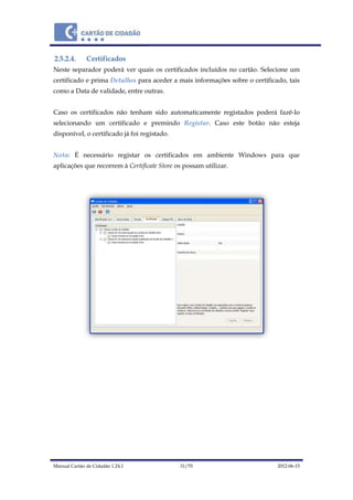 Manual Cartão de Cidadão 1.24.1 31/70 2012-06-15
2.5.2.4. Certificados
Neste separador poderá ver quais os certificados incluídos no cartão. Selecione um
certificado e prima Detalhes para aceder a mais informações sobre o certificado, tais
como a Data de validade, entre outras.
Caso os certificados não tenham sido automaticamente registados poderá fazê-lo
selecionando um certificado e premindo Registar. Caso este botão não esteja
disponível, o certificado já foi registado.
Nota: É necessário registar os certificados em ambiente Windows para que
aplicações que recorrem à Certificate Store os possam utilizar.
 