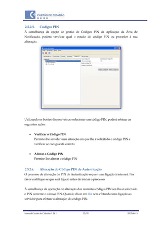 Manual Cartão de Cidadão 1.24.1 32/70 2012-06-15
2.5.2.5. Códigos PIN
Á semelhança da opção de gestão de Códigos PIN da Aplicação da Área de
Notificação, poderá verificar qual o estado do código PIN ou proceder à sua
alteração.
Utilizando os botões disponíveis ao selecionar um código PIN, poderá efetuar as
seguintes ações:
 Verificar o Código PIN
Permite-lhe simular uma situação em que lhe é solicitado o código PIN e
verificar se código está correto
 Alterar o Código PIN
Permite-lhe alterar o código PIN
2.5.2.6. Alteração do Código PIN de Autenticação
O processo de alteração do PIN de Autenticação requer uma ligação à internet. Por
favor certifique-se que está ligado antes de iniciar o processo.
À semelhança da operação de alteração dos restantes códigos PIN ser-lhe-á solicitado
o PIN corrente e o novo PIN. Quando clicar em OK será efetuada uma ligação ao
servidor para efetuar a alteração do código PIN.
 