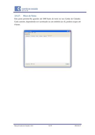 Manual Cartão de Cidadão 1.24.1 33/70 2012-06-15
2.5.2.7. Bloco de Notas
Esta pasta permite-lhe guardar até 1000 bytes de texto no seu Cartão de Cidadão.
Cada carácter, dependendo se é acentuado ou um símbolo (ex: €), poderá ocupar até
4 bytes.
 