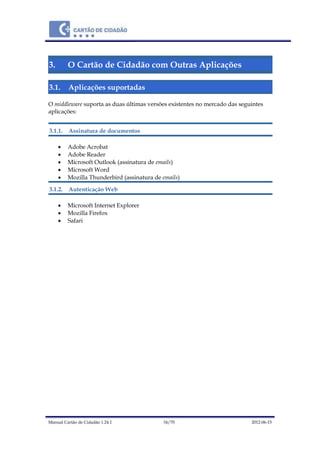 Manual Cartão de Cidadão 1.24.1 34/70 2012-06-15
3. O Cartão de Cidadão com Outras Aplicações
3.1. Aplicações suportadas
O middleware suporta as duas últimas versões existentes no mercado das seguintes
aplicações:
3.1.1. Assinatura de documentos
 Adobe Acrobat
 Adobe Reader
 Microsoft Outlook (assinatura de emails)
 Microsoft Word
 Mozilla Thunderbird (assinatura de emails)
3.1.2. Autenticação Web
 Microsoft Internet Explorer
 Mozilla Firefox
 Safari
 
