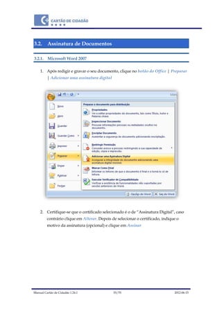 Manual Cartão de Cidadão 1.24.1 35/70 2012-06-15
3.2. Assinatura de Documentos
3.2.1. Microsoft Word 2007
1. Após redigir e gravar o seu documento, clique no botão do Office | Preparar
| Adicionar uma assinatura digital
2. Certifique-se que o certificado selecionado é o de “Assinatura Digital”, caso
contrário clique em Alterar. Depois de selecionar o certificado, indique o
motivo da assinatura (opcional) e clique em Assinar
 