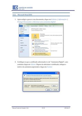 Manual Cartão de Cidadão 1.24.1 37/70 2012-06-15
3.2.2. Microsoft Word 2010
1. Após redigir e gravar o seu documento, clique em Ficheiro | Informações |
Proteger Documento | Adicionar uma assinatura digital
2. Certifique-se que o certificado selecionado é o de “Assinatura Digital”, caso
contrário clique em Alterar. Depois de selecionar o certificado, indique o
motivo da assinatura (opcional) e clique em Assinar
 