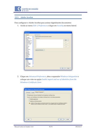 Manual Cartão de Cidadão 1.24.1 39/70 2012-06-15
3.2.3. Adobe Acrobat
Para configurar o Adobe Acrobat para assinar digitalmente documentos:
1. Aceda ao menu Edit | Preferences e clique em Security no menu lateral.
2. Clique em Advanced Preferences, abra o separador Windows Integration e
coloque um visto na opção Enable import and use of identities from the
Windows Certificate Store
 