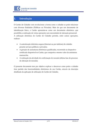 Manual Cartão de Cidadão 1.24.1 4/70 2012-06-15
1. Introdução
O Cartão de Cidadão vem revolucionar a forma como o cidadão se pode relacionar
com diversas Entidades (Públicas ou Privadas). Mais do que um documento de
identificação físico, o Cartão apresenta-se como um documento eletrónico, que
possibilita a realização de várias operações sem necessidade de interação presencial.
A utilização eletrónica do Cartão de Cidadão permite, entre outras operações,
realizar:
 A autenticação eletrónica segura (Internet ou por telefone) do cidadão
perante serviços públicos e privados;
 A geração de assinaturas eletrónicas qualificadas, recorrendo ao despectivo
certificado disponível no Cartão, que comporta o mesmo valor da assinatura
manuscrita;
 A realização da atividade de confirmação de morada (última fase do processo
de alteração de morada).
O presente documento tem por objetivo explicar e descrever como pode o cidadão
tirar partido das funcionalidades eletrónicas do seu Cartão, através da descrição
detalhada da aplicação de utilização do Cartão de Cidadão.
 