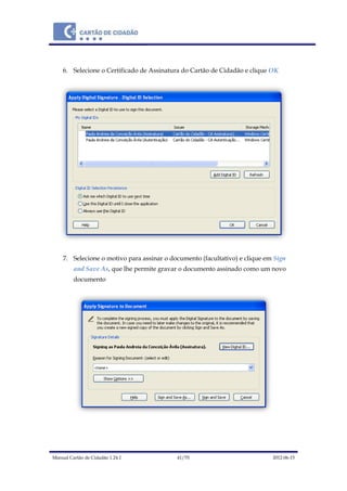 Manual Cartão de Cidadão 1.24.1 41/70 2012-06-15
6. Selecione o Certificado de Assinatura do Cartão de Cidadão e clique OK
7. Selecione o motivo para assinar o documento (facultativo) e clique em Sign
and Save As, que lhe permite gravar o documento assinado como um novo
documento
 