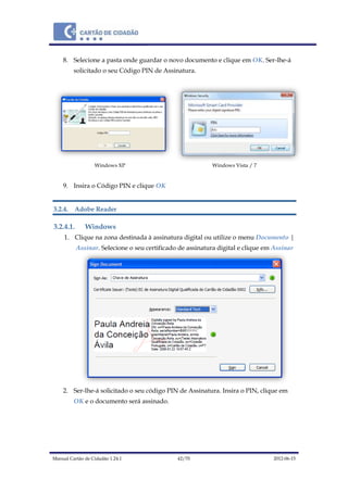 Manual Cartão de Cidadão 1.24.1 42/70 2012-06-15
8. Selecione a pasta onde guardar o novo documento e clique em OK. Ser-lhe-á
solicitado o seu Código PIN de Assinatura.
Windows XP Windows Vista / 7
9. Insira o Código PIN e clique OK
3.2.4. Adobe Reader
3.2.4.1. Windows
1. Clique na zona destinada à assinatura digital ou utilize o menu Documento |
Assinar. Selecione o seu certificado de assinatura digital e clique em Assinar
2. Ser-lhe-á solicitado o seu código PIN de Assinatura. Insira o PIN, clique em
OK e o documento será assinado.
 