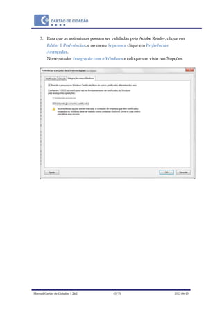 Manual Cartão de Cidadão 1.24.1 43/70 2012-06-15
3. Para que as assinaturas possam ser validadas pelo Adobe Reader, clique em
Editar | Preferências, e no menu Segurança clique em Preferências
Avançadas.
No separador Integração com o Windows e coloque um visto nas 3 opções:
 