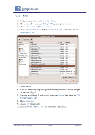 Manual Cartão de Cidadão 1.24.1 44/70 2012-06-15
3.2.4.2. Linux
1. Aceda ao menu Document | Security Settings
2. Clique no sinal + à esquerda de Digital IDs para expandir o menu
3. Clique em Modules e PKCS#11 Modules
4. Clique em Attach Module, aceda à pasta /usr/local/lib e selecione o ficheiro
libpteidpkcs11.so
5. Clique em OK
6. Abra um documento preparado para assinar digitalmente e clique no campo
de assinatura digital.
7. Selecione o certificado de assinatura e no campo Password escreva o seu PIN
DE AUTENTICAÇÃO
8. Clique em Assinar
9. Grave o novo documento
10. Insira o PIN DE ASSINATURA e o documento será assinado
 
