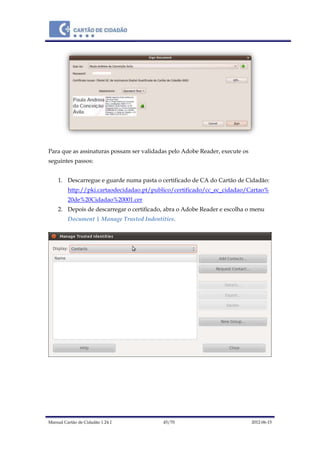 Manual Cartão de Cidadão 1.24.1 45/70 2012-06-15
Para que as assinaturas possam ser validadas pelo Adobe Reader, execute os
seguintes passos:
1. Descarregue e guarde numa pasta o certificado de CA do Cartão de Cidadão:
http://pki.cartaodecidadao.pt/publico/certificado/cc_ec_cidadao/Cartao%
20de%20Cidadao%20001.cer
2. Depois de descarregar o certificado, abra o Adobe Reader e escolha o menu
Document | Manage Trusted Indentities.
 