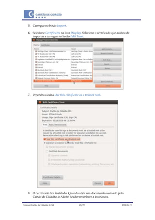 Manual Cartão de Cidadão 1.24.1 47/70 2012-06-15
5. Carregue no botão Import.
6. Selecione Certificates na lista Display. Selecione o certificado que acabou de
importar e carregue no botão Edit Trust.
7. Preencha a caixa Use this certificate as a trusted root.
8. O certificado fica instalado. Quando abrir um documento assinado pelo
Cartão de Cidadão, o Adobe Reader reconhece a assinatura.
 