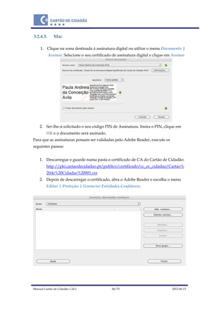 Manual Cartão de Cidadão 1.24.1 48/70 2012-06-15
3.2.4.3. Mac
1. Clique na zona destinada à assinatura digital ou utilize o menu Documento |
Assinar. Selecione o seu certificado de assinatura digital e clique em Assinar
2. Ser-lhe-á solicitado o seu código PIN de Assinatura. Insira o PIN, clique em
OK e o documento será assinado.
Para que as assinaturas possam ser validadas pelo Adobe Reader, execute os
seguintes passos:
1. Descarregue e guarde numa pasta o certificado de CA do Cartão de Cidadão:
http://pki.cartaodecidadao.pt/publico/certificado/cc_ec_cidadao/Cartao%
20de%20Cidadao%20001.cer
2. Depois de descarregar o certificado, abra o Adobe Reader e escolha o menu
Editar | Proteção | Gerenciar Entidades Confiáveis.
 