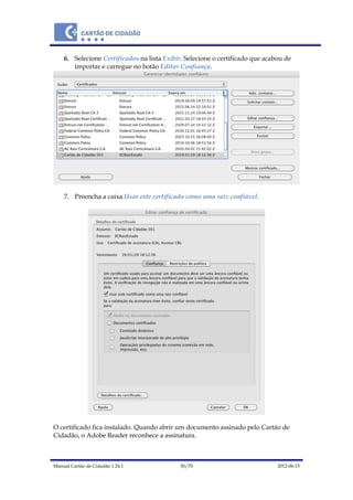 Manual Cartão de Cidadão 1.24.1 50/70 2012-06-15
6. Selecione Certificados na lista Exibir. Selecione o certificado que acabou de
importar e carregue no botão Editar Confiança.
7. Preencha a caixa Usar este certificado como uma raiz confiável.
O certificado fica instalado. Quando abrir um documento assinado pelo Cartão de
Cidadão, o Adobe Reader reconhece a assinatura.
 