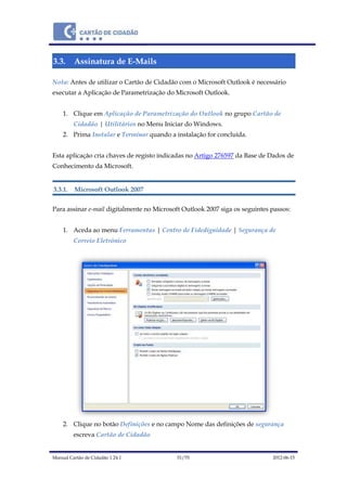 Manual Cartão de Cidadão 1.24.1 51/70 2012-06-15
3.3. Assinatura de E-Mails
Nota: Antes de utilizar o Cartão de Cidadão com o Microsoft Outlook é necessário
executar a Aplicação de Parametrização do Microsoft Outlook.
1. Clique em Aplicação de Parametrização do Outlook no grupo Cartão de
Cidadão | Utilitários no Menu Iniciar do Windows.
2. Prima Instalar e Terminar quando a instalação for concluída.
Esta aplicação cria chaves de registo indicadas no Artigo 276597 da Base de Dados de
Conhecimento da Microsoft.
3.3.1. Microsoft Outlook 2007
Para assinar e-mail digitalmente no Microsoft Outlook 2007 siga os seguintes passos:
1. Aceda ao menu Ferramentas | Centro de Fidedignidade | Segurança de
Correio Eletrónico
2. Clique no botão Definições e no campo Nome das definições de segurança
escreva Cartão de Cidadão
 