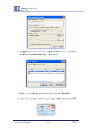 Manual Cartão de Cidadão 1.24.1 52/70 2012-06-15
3. Na opção Certificado de assinatura, clique no botão Escolher…, selecione o
seu certificado de assinatura digital e clique em OK
Clique em OK até chegar novamente à janela principal do Outlook.
4. Numa nova mensagem, no menu Opções clique no botão de assinatura
 