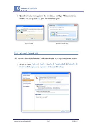 Manual Cartão de Cidadão 1.24.1 53/70 2012-06-15
5. Quando enviar a mensagem ser-lhe-á solicitado o código PIN de assinatura.
Insira o PIN e clique em OK para enviar a mensagem
Windows XP Windows Vista / 7
3.3.2. Microsoft Outlook 2010
Para assinar e-mail digitalmente no Microsoft Outlook 2010 siga os seguintes passos:
1. Aceda ao menu Ficheiro | Opções | Centro de Fidedignidade | Definições do
Centro de Fidedignidade | Segurança de Correio Eletrónico
 