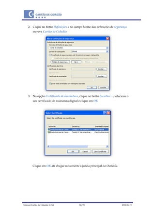 Manual Cartão de Cidadão 1.24.1 54/70 2012-06-15
2. Clique no botão Definições e no campo Nome das definições de segurança
escreva Cartão de Cidadão
3. Na opção Certificado de assinatura, clique no botão Escolher…, selecione o
seu certificado de assinatura digital e clique em OK
Clique em OK até chegar novamente à janela principal do Outlook.
 