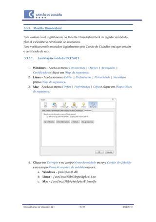 Manual Cartão de Cidadão 1.24.1 56/70 2012-06-15
3.3.3. Mozilla Thunderbird
Para assinar email digitalmente no Mozilla Thunderbird terá de registar o módulo
pkcs11 e escolher o certificado de assinatura.
Para verificar emails assinados digitalmente pelo Cartão de Cidadão terá que instalar
o certificado de raiz.
3.3.3.1. Instalação módulo PKCS#11
1. Windows – Aceda ao menu Ferramentas | Opções | Avançadas |
Certificados e clique em Disp. de segurança.
2. Linux – Aceda ao menu Editar | Preferências | Privacidade | Security e
prima Disp. de segurança.
3. Mac – Aceda ao menu Firefox | Preferências | Cifra e clique em Dispositivos
de segurança.
4. Clique em Carregar e no campo Nome do módulo escreva Cartão de Cidadão
e no campo Nome de arquivo do módulo escreva:
a. Windows – pteidpkcs11.dll
b. Linux – /usr/local/lib/libpteidpkcs11.so
c. Mac – /usr/local/lib/pteidpkcs11.bundle
 