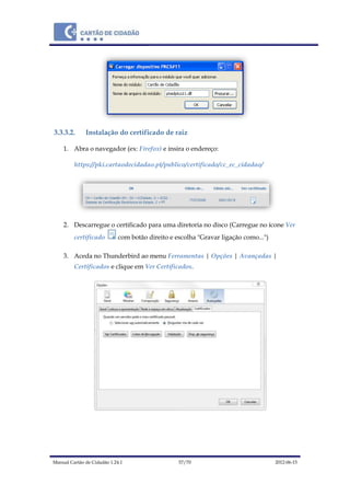 Manual Cartão de Cidadão 1.24.1 57/70 2012-06-15
3.3.3.2. Instalação do certificado de raiz
1. Abra o navegador (ex: Firefox) e insira o endereço:
https://pki.cartaodecidadao.pt/publico/certificado/cc_ec_cidadao/
2. Descarregue o certificado para uma diretoria no disco (Carregue no ícone Ver
certificado com botão direito e escolha "Gravar ligação como...")
3. Aceda no Thunderbird ao menu Ferramentas | Opções | Avançadas |
Certificados e clique em Ver Certificados.
 