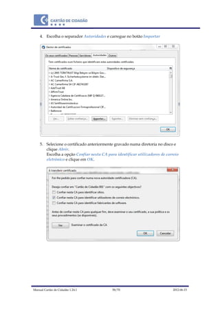 Manual Cartão de Cidadão 1.24.1 58/70 2012-06-15
4. Escolha o separador Autoridades e carregue no botão Importar
5. Selecione o certificado anteriormente gravado numa diretoria no disco e
clique Abrir.
Escolha a opção Confiar nesta CA para identificar utilizadores de correio
eletrónico e clique em OK.
 