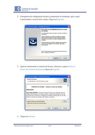 Manual Cartão de Cidadão 1.24.1 6/70 2012-06-15
2. O programa de configuração iniciará a preparação da instalação, após a qual
é apresentado o ecrã de boas vindas. Clique em Seguinte.
3. Após ler atentamente o contrato de licença, selecione a opção Aceito os
termos do contrato de licença e clique em Seguinte.
4. Clique em Instalar.
 