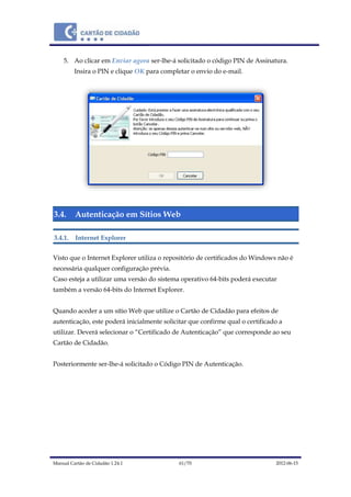 Manual Cartão de Cidadão 1.24.1 61/70 2012-06-15
5. Ao clicar em Enviar agora ser-lhe-á solicitado o código PIN de Assinatura.
Insira o PIN e clique OK para completar o envio do e-mail.
3.4. Autenticação em Sítios Web
3.4.1. Internet Explorer
Visto que o Internet Explorer utiliza o repositório de certificados do Windows não é
necessária qualquer configuração prévia.
Caso esteja a utilizar uma versão do sistema operativo 64-bits poderá executar
também a versão 64-bits do Internet Explorer.
Quando aceder a um sítio Web que utilize o Cartão de Cidadão para efeitos de
autenticação, este poderá inicialmente solicitar que confirme qual o certificado a
utilizar. Deverá selecionar o “Certificado de Autenticação” que corresponde ao seu
Cartão de Cidadão.
Posteriormente ser-lhe-á solicitado o Código PIN de Autenticação.
 