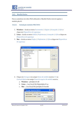 Manual Cartão de Cidadão 1.24.1 63/70 2012-06-15
3.4.2. Mozilla Firefox
Para se autenticar em sítios Web utilizando o Mozilla Firefox terá de registar o
módulo pkcs11.
3.4.2.1. Instalação módulo PKCS#11
1. Windows – Aceda ao menu Ferramentas | Opções |Avançado | Cifra e
clique em Dispositivos de segurança
2. Linux – Aceda ao menu Editar| Preferências| Avançado | Cifra e clique em
Dispositivos de segurança
3. Mac – Aceda ao menu Firefox | Preferências | Cifra e clique em Dispositivos
de segurança
4. Clique em Carregar e no campo Nome do módulo escreva CC ou
CartaoCidado e no campo Nome de arquivo do módulo escreva:
a. Windows – pteidpkcs11.dll
b. Linux – /usr/local/lib/libpteidpkcs11.so
c. Mac – /usr/local/lib/pteidpkcs11.bundle
 