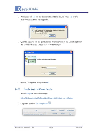 Manual Cartão de Cidadão 1.24.1 64/70 2012-06-15
5. Após clicar em OK ser-lhe-á solicitada confirmação, e o botão OK estará
indisponível durante uns segundos.
6. Quando aceder a um site que necessite de um certificado de Autenticação ser-
lhe-á solicitado o seu Código PIN de Autenticação:
7. Insira o Código PIN e clique em OK
3.4.2.2. Instalação do certificado de raiz
6. Abra o Firefox e insira o endereço:
https://pki.cartaodecidadao.pt/publico/certificado/cc_ec_cidadao/
7. Clique no ícone de Ver certificado :
 