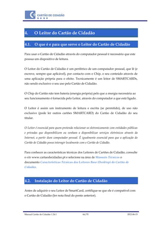 Manual Cartão de Cidadão 1.24.1 66/70 2012-06-15
4. O Leitor do Cartão de Cidadão
4.1. O que é e para que serve o Leitor do Cartão de Cidadão
Para usar o Cartão de Cidadão através do computador pessoal é necessário que este
possua um dispositivo de leitura.
O Leitor do Cartão de Cidadão é um periférico de um computador pessoal, que lê (e
escreve, sempre que aplicável), por contacto com o Chip, o seu conteúdo através de
uma aplicação própria para o efeito. Tecnicamente é um leitor de SMARTCARDs,
não sendo exclusivo o seu uso pelo Cartão de Cidadão.
O Chip do Cartão não tem bateria (energia própria) pelo que a energia necessária ao
seu funcionamento é fornecida pelo Leitor, através do computador a que está ligado.
O Leitor é assim um instrumento de leitura e escrita (se permitido), de uso não
exclusivo (pode ler outros cartões SMARTCARD) do Cartão de Cidadão do seu
titular.
O Leitor é essencial para quem pretenda relacionar-se eletronicamente com entidades públicas
e privadas que disponibilizem ou venham a disponibilizar serviços eletrónicos através da
Internet, a partir dum computador pessoal. É igualmente essencial para que a aplicação do
Cartão de Cidadão possa interagir localmente com o Cartão de Cidadão.
Para conhecer as características técnicas dos Leitores de Cartões de Cidadão, consulte
o site www.cartaodecidadao.pt e selecione na área de Manuais Técnicos o
documento Características Técnicas dos Leitores Base (Desktop) do Cartão de
Cidadão.
4.2. Instalação do Leitor do Cartão de Cidadão
Antes de adquirir o seu Leitor de SmartCard, certifique-se que ele é compatível com
o Cartão de Cidadão (ler nota final do ponto anterior).
 