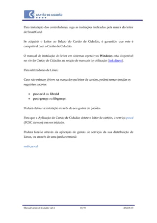 Manual Cartão de Cidadão 1.24.1 67/70 2012-06-15
Para instalação dos controladores, siga as instruções indicadas pela marca do leitor
de SmartCard.
Se adquirir o Leitor ao Balcão do Cartão de Cidadão, é garantido que este é
compatível com o Cartão de Cidadão.
O manual de instalação do leitor em sistemas operativos Windows está disponível
no site do Cartão de Cidadão, na secção de manuais de utilização (link direto).
Para utilizadores de Linux:
Caso não existam drivers na marca do seu leitor de cartões, poderá tentar instalar os
seguintes pacotes:
 pcsc-ccid ou libccid
 pcsc-gempc ou libgempc
Poderá efetuar a instalação através do seu gestor de pacotes.
Para que a Aplicação do Cartão de Cidadão detete o leitor de cartões, o serviço pcscd
(PCSC daemon) tem ser iniciado.
Poderá fazê-lo através da aplicação de gestão de serviços da sua distribuição de
Linux, ou através de uma janela terminal:
sudo pcscd
 
