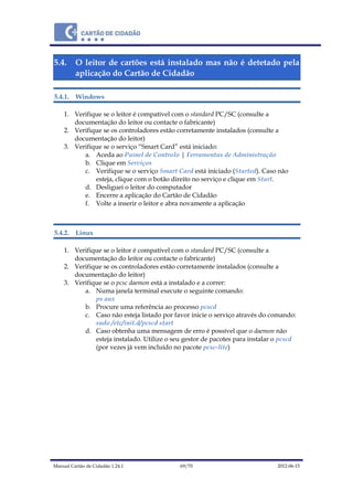 Manual Cartão de Cidadão 1.24.1 69/70 2012-06-15
5.4. O leitor de cartões está instalado mas não é detetado pela
aplicação do Cartão de Cidadão
5.4.1. Windows
1. Verifique se o leitor é compatível com o standard PC/SC (consulte a
documentação do leitor ou contacte o fabricante)
2. Verifique se os controladores estão corretamente instalados (consulte a
documentação do leitor)
3. Verifique se o serviço “Smart Card” está iniciado:
a. Aceda ao Painel de Controlo | Ferramentas de Administração
b. Clique em Serviços
c. Verifique se o serviço Smart Card está iniciado (Started). Caso não
esteja, clique com o botão direito no serviço e clique em Start.
d. Desliguei o leitor do computador
e. Encerre a aplicação do Cartão de Cidadão
f. Volte a inserir o leitor e abra novamente a aplicação
5.4.2. Linux
1. Verifique se o leitor é compatível com o standard PC/SC (consulte a
documentação do leitor ou contacte o fabricante)
2. Verifique se os controladores estão corretamente instalados (consulte a
documentação do leitor)
3. Verifique se o pcsc daemon está a instalado e a correr:
a. Numa janela terminal execute o seguinte comando:
ps aux
b. Procure uma referência ao processo pcscd
c. Caso não esteja listado por favor inicie o serviço através do comando:
sudo /etc/init.d/pcscd start
d. Caso obtenha uma mensagem de erro é possível que o daemon não
esteja instalado. Utilize o seu gestor de pacotes para instalar o pcscd
(por vezes já vem incluído no pacote pcsc-lite)
 