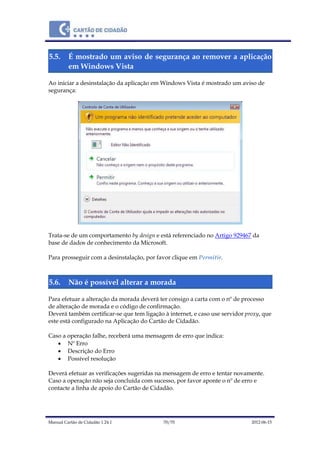 Manual Cartão de Cidadão 1.24.1 70/70 2012-06-15
5.5. É mostrado um aviso de segurança ao remover a aplicação
em Windows Vista
Ao iniciar a desinstalação da aplicação em Windows Vista é mostrado um aviso de
segurança:
Trata-se de um comportamento by design e está referenciado no Artigo 929467 da
base de dados de conhecimento da Microsoft.
Para prosseguir com a desinstalação, por favor clique em Permitir.
5.6. Não é possível alterar a morada
Para efetuar a alteração da morada deverá ter consigo a carta com o nº de processo
de alteração de morada e o código de confirmação.
Deverá também certificar-se que tem ligação à internet, e caso use servidor proxy, que
este está configurado na Aplicação do Cartão de Cidadão.
Caso a operação falhe, receberá uma mensagem de erro que indica:
 Nº Erro
 Descrição do Erro
 Possível resolução
Deverá efetuar as verificações sugeridas na mensagem de erro e tentar novamente.
Caso a operação não seja concluída com sucesso, por favor aponte o nº de erro e
contacte a linha de apoio do Cartão de Cidadão.
 