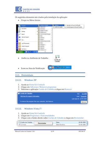 Manual Cartão de Cidadão 1.24.1 8/70 2012-06-15
Os seguintes elementos são criados pela instalação da aplicação:
 Grupo no Menu Iniciar:
 Atalho no Ambiente de Trabalho
 Ícone na Área de Notificação
2.1.2. Desinstalação
2.1.2.1. Windows XP
1. Aceda ao Painel de Controlo
2. Clique em Adicionar / Remover programas
3. Selecione a aplicação Cartão de Cidadão e clique em Remover
2.1.2.2. Windows Vista / 7
1. Aceda ao Painel de Controlo
2. Clique em Programas e Funcionalidades
3. Clique com o botão direito sobre Cartão de Cidadão e clique em Desinstalar
 