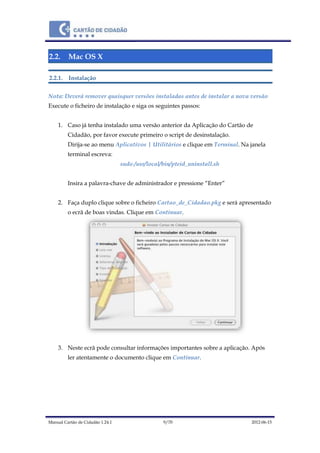 Manual Cartão de Cidadão 1.24.1 9/70 2012-06-15
2.2. Mac OS X
2.2.1. Instalação
Nota: Deverá remover quaisquer versões instaladas antes de instalar a nova versão
Execute o ficheiro de instalação e siga os seguintes passos:
1. Caso já tenha instalado uma versão anterior da Aplicação do Cartão de
Cidadão, por favor execute primeiro o script de desinstalação.
Dirija-se ao menu Aplicativos | Utilitários e clique em Terminal. Na janela
terminal escreva:
sudo /usr/local/bin/pteid_uninstall.sh
Insira a palavra-chave de administrador e pressione “Enter”
2. Faça duplo clique sobre o ficheiro Cartao_de_Cidadao.pkg e será apresentado
o ecrã de boas vindas. Clique em Continuar.
3. Neste ecrã pode consultar informações importantes sobre a aplicação. Após
ler atentamente o documento clique em Continuar.
 