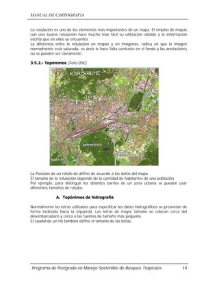 MANUAL DE CARTOGRAFIA
Programa de Postgrado en Manejo Sostenible de Bosques Tropicales 10
La rotulación es uno de los elementos mas importantes de un mapa. El empleo de mapas
con una buena rotulación hace mucho mas fácil su utilización debido a la información
escrita que en ellos se encuentra.
La diferencia entre la rotulación en mapas y en imágenes, radica en que la imagen
normalmente esta saturada, es decir le hace falta contraste en el fondo y las anotaciones
no se pueden ver claramente.
3.5.2.- Topónimos (Foto DSE)
La Posición de un rótulo de define de acuerdo a los datos del mapa.
El tamaño de la rotulación depende de la cantidad de habitantes de una población.
Por ejemplo, para distinguir los distintos barrios de un zona urbana se pueden usar
diferentes tamaños de rótulos.
A. Topónimos de hidrografía
Normalmente las letras utilizadas para especificar los datos hidrográficos se presentan de
forma inclinada hacia la izquierda. Las letras de mayor tamaño se colocan cerca del
desembarcadero y cerca a las fuentes de tamaño mas pequeño.
El caudal de un rió también define el tamaño de las letras.
 