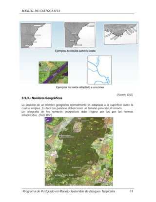 MANUAL DE CARTOGRAFIA
Programa de Postgrado en Manejo Sostenible de Bosques Tropicales 11
(Fuente DSE)
3.5.3.- Nombres Geográficos
La posición de un nombre geográfico normalmente es adaptada a la superficie sobre la
cual se emplea. Es decir las palabras deben tener un tamaño parecido al terreno.
La ortografía de los nombres geográficos debe regirse por las por las normas
establecidas. (Foto DSE)
 