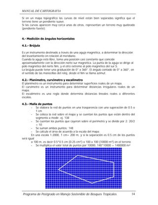MANUAL DE CARTOGRAFIA
Programa de Postgrado en Manejo Sostenible de Bosques Tropicales 14
Si en un mapa topográfico las curvas de nivel están bien separadas significa que el
terreno tiene un pendiente suave.
Si las curvas aparecen muy cerca unas de otras, representan un terreno muy quebrado
(pendiente fuerte).
4.- Medición de ángulos horizontales
4.1.- Brújula
Es un instrumento destinado a través de una aguja magnética, a determinar la dirección
del levantamiento en relación al meridiano.
Cuando la aguja está libre, toma una posición casi constante que coincide
aproximadamente con la dirección norte-sur magnética. La punta de la aguja se dirige al
polo magnético del norte Nm, y el otro extremo al polo magnético del sur S.
La brújula puede tener una graduación de 0° a 360°. El ángulo contado de 0° a 360°, en
el sentido de las manecillas del reloj, desde el Nm se llama azimut.
4.2.- Planímetro, curvímetro y escalímetro
El planímetro es un instrumento para determinar superficies reales de un mapa.
El curvímetro es un instrumento para determinar distancias irregulares reales de un
mapa.
El escalímetro es una regla donde determina distancias lineales reales a diferentes
escalas.
4.3.- Malla de puntos
- Se elabora la red de puntos en una trasparencia con una superación de 0.5 o
1 cm
- Se coloca la red sobre el mapa y se cuentan los puntos que están dentro del
segmento a medir: ej. 138
- Se cuentan los puntos que cayeron sobre el perímetro y se divide por 2: 20/2
= 10
- Se suman ambos puntos: 148
- Se calcula el área de acuerdo a la escala del mapa:
En una escala 1:2000, 1 cm= 200 m, y si la separación es 0.5 cm de los puntos
será igual
a 100 m, es decir 0.5*0.5 cm (0.25 cm²) o 100 x 100 (10000 m²) en el terreno
- Se multiplica el valor total de puntos por 10000, 148*10000 = 1480000 m²
 