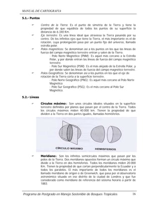 MANUAL DE CARTOGRAFIA
Programa de Postgrado en Manejo Sostenible de Bosques Tropicales 16
5.1.- Puntos
! Centro de la Tierra: Es el punto de simetría de la Tierra y tiene la
propiedad de que equidista de todos los puntos de su superficie la
distancia de 6.340 Km.
! Eje terrestre: Es una línea ideal que atraviesa la Tierra pasando por su
centro. De los infinitos ejes que tiene la Tierra, el más importante es el de
rotación, cuya prolongación pasa por un punto fijo del universo, llamado
estrella polar.
! Polos magnéticos: Se denominan así a los puntos en los que las líneas de
fuerza del campo magnético terrestre entran y salen de la Tierra.
· Polo Norte Magnético (PNM): Es aquel más cercano a la Estrella
Polar, y por donde entran las líneas de fuerza del campo magnético
terrestre.
· Polo Sur Magnético (PSM): Es el más alejado de la Estrella Polar, y
por donde salen las líneas de fuerza del campo magnético terrestre.
! Polos Geográficos: Se denominan así a los puntos en los que el eje de
rotación de la Tierra corta a la superficie terrestre.
· Polo Norte Geográfico (PNG): Es aquel más cercano al Polo Norte
Magnético
· Polo Sur Geográfico (PSG): Es el más cercano al Polo Sur
Magnético.
5.2.- Líneas
! Círculos máximos: Son unos círculos ideales situados en la superficie
terrestre definidos por planos que pasan por el centro de la Tierra. Todos
los círculos máximos miden 40.000 km. Tienen la propiedad de que
dividen a la Tierra en dos partes iguales, llamadas hemisferios.
! Meridianos: Son los infinitos semicírculos máximos que pasan por los
polos de la Tierra. Dos meridianos opuestos forman un círculo máximo que
divide a la Tierra en dos hemisferios. Todos los meridianos miden 20.000
Km. Tienen la propiedad de que cortan perpendicularmente la Ecuador y a
todos los paralelos. El más importante de todos los meridianos es el
llamado meridiano de origen o de Greenwich, que pasa por el observatorio
astronómico situado en ese distrito de la ciudad de Londres y que fue
considerado como meridiano de referencia del sistema horario a partir de
1883.
 