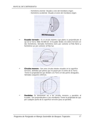 MANUAL DE CARTOGRAFIA
Programa de Postgrado en Manejo Sostenible de Bosques Tropicales 17
· Hemisferio oriental: Situado a este del meridiano origen.
· Hemisferio occidental: Situado al oeste del meridiano origen.
! Ecuador terrestre: Es el circulo máximo cuyo plano es perpendicular al
eje de la Tierra. Mide 40.000 km. El Ecuador divide a la esfera terrestre en
dos hemisferios, llamados hemisferio norte por contener al Polo Norte y
hemisferio sur por contener al Polo Sur.
! Círculos menores: Son unos círculos ideales situados en la superficie
terrestre, definidos por planos que no pasan por el centro de la Tierra.
Tienen la propiedad de que dividen a la Tierra en dos partes desiguales,
llamadas casquetes esféricos.
! Paralelos: Se denominan así a los círculos menores y paralelos al
Ecuador. Son perpendiculares a los meridianos Tienen la propiedad de que
por cualquier punto de la superficie terrestre pasa un paralelo.
 
