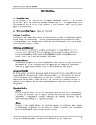 MANUAL DE CARTOGRAFIA
Programa de Postgrado en Manejo Sostenible de Bosques Tropicales 2
CARTOGRAFIA
1.- Introducción
La cartografía es un conjunto de operaciones científicas, artísticas y de técnicas
producidas a partir de resultados de observaciones directas o de exploraciones de la
documentación, lo cual nos da como resultado la elaboración de cartas, planos y otros
tipos de presentaciones.
2.- Origen de los Mapas (Doc. de Internet)
Pueblos Primitivos
Los hombres han usado mapas desde la más remota antigüedad, y probablemente ya los
hacían en épocas prehistóricas. Es posible que incluso algunos dibujos encontrados en
cuevas y refugios, con un significado desconocido hasta el momento, sean croquis de los
territorios donde vivían y cazaban.
Primeras Civilizaciones
Con las primeras civilizaciones estables aparece junto al mapa utilitario un nuevo
concepto más intelectual. Existe una dualidad, el mapa se presenta no sólo como
instrumento dirigido a un fin concreto, la utilidad inmediata, sino también como
imagen, que es por el contrario símbolo e ilustración.
Cercano Oriente
El mapa más antiguo que se ha encontrado hasta ahora, es una placa de barro cocido
procedente de Ga Sur en Mesopotamia; se supone que fue compuesto hacia el año
2500 a.C. y representa el valle de un río en una determinada zona del país.
Extremo Oriente
En China, vamos a encontrar de nuevo, junto al mapa-instrumento, extraordinariamente
desarrollado allí, el mapamundi circular, el mapa-imagen. Los más antiguos (del siglo V
a.C.) acompañados de textos búdicos, parecen de origen indio; en los posteriores, ya
típicamente chinos, aparece China, el "Imperio de En medio" ocupando el centro de un
gran continente rodeado por un gran océano exterior con numerosas islas con nombres
imaginarios.
Mundo Clásico
Grecia
Gracias al impulso de las ciencias, del pensamiento y de las artes en la Grecia Antigua,
y después en Alejandría bajo el Imperio Romano, fue como los sabios cosmógrafos,
astrónomos y matemáticos pudieron establecer las primeras directrices para la
representación científica de la superficie terrestre.
Roma
Respecto a los mapas griegos, los romanos suponen un retroceso. Las escasas
reproducciones medievales que de ellos se conocen muestran una concepción
centrista del Mundo Romano, completamente primitiva.
 