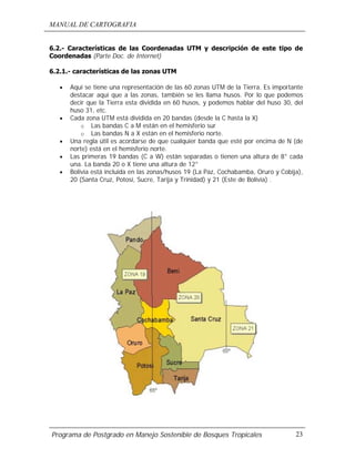 MANUAL DE CARTOGRAFIA
Programa de Postgrado en Manejo Sostenible de Bosques Tropicales 23
6.2.- Características de las Coordenadas UTM y descripción de este tipo de
Coordenadas (Parte Doc. de Internet)
6.2.1.- características de las zonas UTM
• Aquí se tiene una representación de las 60 zonas UTM de la Tierra. Es importante
destacar aquí que a las zonas, también se les llama husos. Por lo que podemos
decir que la Tierra esta dividida en 60 husos, y podemos hablar del huso 30, del
huso 31, etc.
• Cada zona UTM está dividida en 20 bandas (desde la C hasta la X)
o Las bandas C a M están en el hemisferio sur
o Las bandas N a X están en el hemisferio norte.
• Una regla útil es acordarse de que cualquier banda que esté por encima de N (de
norte) está en el hemisferio norte.
• Las primeras 19 bandas (C a W) están separadas o tienen una altura de 8° cada
una. La banda 20 o X tiene una altura de 12°
• Bolivia está incluida en las zonas/husos 19 (La Paz, Cochabamba, Oruro y Cobija),
20 (Santa Cruz, Potosí, Sucre, Tarija y Trinidad) y 21 (Este de Bolivia) .
 
