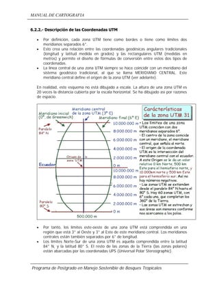 MANUAL DE CARTOGRAFIA
Programa de Postgrado en Manejo Sostenible de Bosques Tropicales
6.2.2.- Descripción de las Coordenadas UTM
• Por definición, cada zona UTM tiene como bordes o tiene como límites dos
meridianos separados 6°.
• Esto crea una relación entre las coordenadas geodésicas angulares tradicionales
(longitud y latitud medida en grados) y las rectangulares UTM (medidas en
metros) y permite el diseño de fórmulas de conversión entre estos dos tipos de
coordenadas.
• La línea central de una zona UTM siempre se hace coincidir con un meridiano del
sistema geodésico tradicional, al que se llama MERIDIANO CENTRAL. Este
meridiano central define el origen de la zona UTM (ver adelante).
En realidad, este esquema no está dibujado a escala. La altura de una zona UTM es
20 veces la distancia cubierta por la escala horizontal. Se ha dibujado así por razones
de espacio.
• Por tanto, los límites este-oeste de una zona UTM está comprendida en una
región que está 3° al Oeste y 3° al Este de este meridiano central. Los meridianos
centrales están también separados por 6° de longitud.
• Los límites Norte-Sur de una zona UTM es aquella comprendida entre la latitud
84° N, y la latitud 80° S. El resto de las zonas de la Tierra (las zonas polares)
están abarcadas por las coordenadas UPS (Universal Polar Stereographic).
 