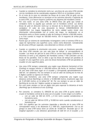MANUAL DE CARTOGRAFIA
Programa de Postgrado en Manejo Sostenible de Bosques Tropicales
• Cuando se considera la orientación norte-sur, una línea de una zona UTM coincide
con los meridianos de las coordenadas angulares SÓLO en el meridiano central.
• En el resto de la zona no coinciden las líneas de la zona UTM (el grid) con los
meridianos. Estas diferencias se acentúan en los extremos derecho e izquierdo de
la zona UTM, y se hacen mayores conforme nos alejamos del meridiano central.
• Por esta razón, en una zona UTM, la ÚNICA línea (de grid) que señala al
verdadero norte es aquella que coincide con el meridiano central. Las demás
líneas de grid en dirección norte-sur se desvían de la dirección del polo norte
verdadero. El valor de esta desviación la llaman CONVERGENCIA DE
CUADRÍCULA. Los mapas topográficos de cierta calidad suelen incluir esta
información referenciándola con el centro del mapa. La declinación en el
hemisferio norte es Oeste cuando el valor de Easting es inferior a 500.000 metros,
y es Este cuando es mayor de 500.000 metros. Ver el esquema de arriba para
verlo mejor.
• Puesto que un sistema de coordenadas rectangulares como el sistema UTM no es
capaz de representar una superficie curva, existe cierta distorsión. Considerando
las 60 zonas UTM por separado, esta distorsión es inferior al 0,04%.
• Cuando se considera la orientación este-oeste, sucede un fenómeno parecido.
Una línea UTM coincide con una sola línea de latitud: la correspondiente al
ecuador. Las líneas de grid de la zona UTM se curvan hacia abajo conforme nos
movemos al norte y nos alejamos del meridiano central, Y NO coinciden con las
líneas de los paralelos. Esto se debe a que las líneas de latitud son paralelas al
ecuador en una superficie curva, pero las líneas horizontales UTM son paralelas al
ecuador en una superficie plana.
• Una zona UTM siempre comprende una región cuya distancia horizontal al Este
(Easting) es siempre inferior a 1.000.000 metros (de hecho, la "anchura" máxima
de una zona UTM tiene lugar en el ecuador y corresponde aproximadamente a
668 km, ver adelante). Por eso siempre se usa un valor de Easting de no más de
6 dígitos cuando se expresa en metros.
• Para cada hemisferio, una zona UTM siempre comprende una región cuya
distancia vertical (Northing) es inferior a 10.000.000 metros (realmente algo más
de 9.329.000 metros en la latitud 84° N). Por eso siempre se usa un valor de
Northing de no más de 7 dígitos cuando se expresa en metros.
• Por esta razón siempre se usa un dígito más para expresar la distancia al norte
(Northing) que la distancia al este (Easting).
• Por convenio, se considera EL ORIGEN de una zona UTM al punto donde se
cruzan el meridiano central de la zona con el ecuador. A este origen se le define:
o con un valor de 500 km ESTE, y 0 km norte cuando consideramos el
hemisferio norte.
o con un valor de 500 km ESTE y 10.000 km norte cuando consideramos el
hemisferio sur
• OJO. Eso significa que los extremos izquierdos y derecho de la zona UTM no
corresponden nunca a las distancias 0 y 1000 km, respectivamente. Eso es asi
porque la zona UTM nunca tiene un ancho de 10.000 km. Recordar que 6° de
longitud equivalen a una distancia aproximada de 668 km en el ecuador, y se
 