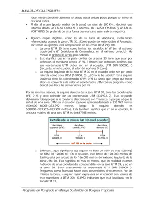 MANUAL DE CARTOGRAFIA
Programa de Postgrado en Manejo Sostenible de Bosques Tropicales
hace menor conforme aumenta la latitud hacia ambos polos, porque la Tierra es
casi una esfera.
• Al dar al origen (punto medios de la zona) un valor de 500 Km., decimos que
estamos dando un FALSO ORIGEN, y además, UN FALSO EASTING y un FALSO
NORTHING. Se pretende de esta forma que nunca se usen valores negativos.
• Algunos mapas digitales, como los de la Junta de Andalucía, están todos
referenciados usando la zona UTM 30. ¿Cómo puede ser esto posible si Andalucía,
por tomar un ejemplo, está comprendido en las zonas UTM 29 y 30?.
o La zona UTM 30 tiene como límites los paralelos 6° W (en el extremo
izquierdo) y 0° (meridiano de Greenwhich, en el extremo derecho). He
mirado la gráfica de arriba para saberlo.
o Esto significa que en la parte central de la zona 30 tiene que estar por
definición el meridiano central 3° W. También por definición decimos que
sus coordenadas UTM deben ser, en el ecuador, UTM 30N 500000, 0
(recuerda, en el ecuador, el valor del norte es 0 (cero).
o La esquina izquierda de la zona UTM 30 en el ecuador debe ser por tanto
referida como zona UTM (166008, 0). ¿Cómo lo he sabido?. Esta esquina
izquierda tiene las coordenadas 6°W; 0°N. Lo único que tengo que hacer
ahora es convertir este valor en coordenadas UTM con un programa como
Geocal que hace las conversiones por mi.
Por las mismas razones, la esquina derecha de la zona UTM 30, tiene las coordenadas
0°E; 0°N, y debe coincidir con las coordenadas UTM (833992, 0). Esto se puede
determinar bien porque o lo convierto directamente con Transcco, o porque sé que la
mitad de una zona UTM en el ecuador equivale aproximadamente a 333.992 metros
(500.000-166008=333.992 metros, luego la esquina derecha es
500.000+333.992=833.992 metros). Esto también significa que 6° en el ecuador, la
anchura máxima de una zona UTM es de 667988 metros.
o Entonces, ¿que significaría que alguien te diera un valor de este (Easting)
de UTM 30 120000 0?. En el ecuador, este límite de 120.000 metros de
Easting está por debajo de los 166.008 metros del extremo izquierdo de la
zona UTM 30. Esto significa, ni más ni menos, que en realidad estamos
hablando de unas coordenadas comprendidas en la zona UTM 29, y no en
la zona 30. Sería exactamente la coordenada UTM 29N 788000 0.
Programas como Transcco hacen esas conversiones directamente. Por las
mismas razones, cualquier región expresada en el ecuador con valores de
este superiores a UTM 30N 833993 indicarían que está localizada en la
zona UTM 31.
 