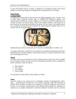 MANUAL DE CARTOGRAFIA
Programa de Postgrado en Manejo Sostenible de Bosques Tropicales 3
La obra de Ptolomeo marca, sin duda, el apogeo de la cartografía antigua, pero marca
también el final del gran impulso investigador de los alejandrinos en ese campo.
Edad Media
La Edad Media
El mapamundi medieval deriva directamente del "Orbis Terrarum" de los romanos. Pero
la Edad media occidental intentó, bajo la influencia de tradiciones bíblicas, una
representación simbólica de carácter religioso, que introducía variaciones significativas en
el Orbis Terrarum. El Oriente (Asia), como en los mapas romanos, está situado en la
parte superior, de ahí procede la palabra orientación. De este modo se conseguía colocar
en una posición destacada (parte superior) las representaciones bíblicas como son el
Paraíso Terrenal, los Reyes Magos,...
Mapamundi que ilustra un manuscrito del "Comentario del Apocalipsis" de Beato, s.XI.
Los mapas medievales se alejan en su concepción de la Geografía intentando representar
simbólicamente el mundo mediante abstracciones místicas. Se pierde totalmente la idea
de la esfericidad de la Tierra.
Mayas
Los Mayas creían que el mundo era circular y flotaba sobre un gran mar sobre la espalda
de un cocodrilo. A pesar de esto tenían una concepción astronómica clara, y definían los
puntos cardinales a base de colores:
• Norte--Blanco
• Este--Rojo
• Sur--Amarillo
• Oeste--Negro
En cada punto cardinal existe un Dios tutelar y un árbol.
Incas
Los Incas suponen una variante de las cosmologías circulares de Mesopotamia, China,
India,... (circunferencias concéntricas). Los cronistas españoles (siglo XVI) describen el
Sistema CECA: Dividen sus países en 4 cuadrantes y cada uno representa varios meses
del año, es un esquema social basado en una división cultural donde los cuadrantes se
suponen en una rígida combinación: El Noreste (llamado "montaña" por los cronistas
 